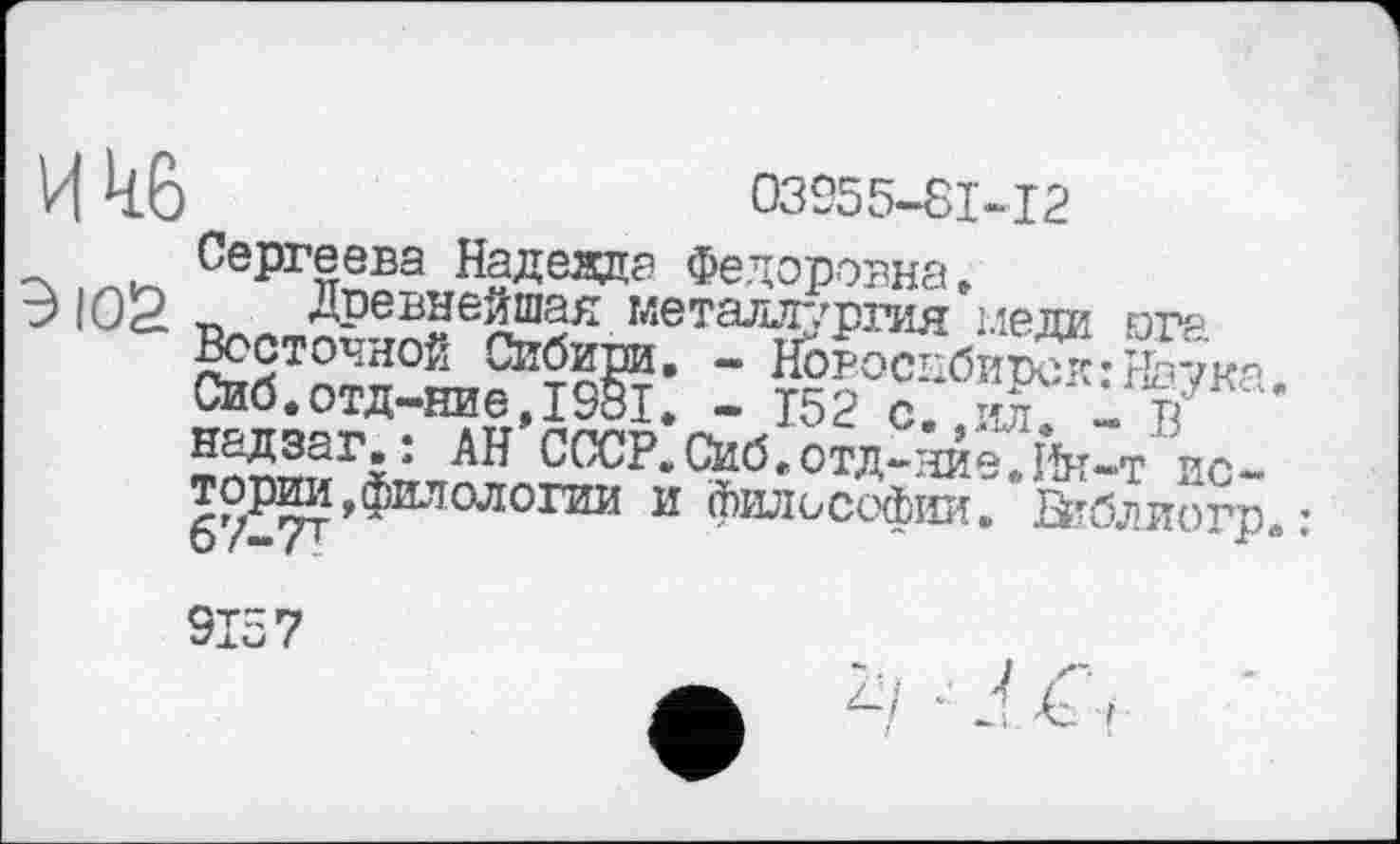 ﻿И 4.0	03955-81-12
_ Сергеева Надеада Федоровна »
Э IOS ~	метаљтг/ргид іледа ora
Восточной Сибири. - Новосибирск:Наука. Сиб.отд-ние,1981. - 152 с. ил 1т/ надзаг.: АН СССР.Сиб.отд-эте.Йк-т'ис-торО^филологии и философии. Бпблиогр. :
I
